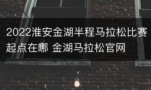 2022淮安金湖半程马拉松比赛起点在哪 金湖马拉松官网
