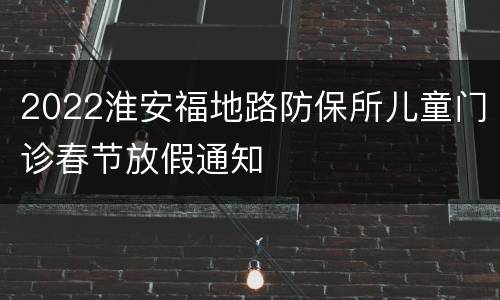 2022淮安福地路防保所儿童门诊春节放假通知