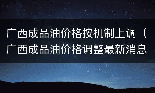 广西成品油价格按机制上调（广西成品油价格调整最新消息）