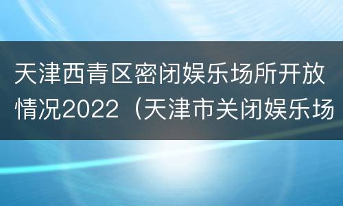 天津西青区密闭娱乐场所开放情况2022（天津市关闭娱乐场所）