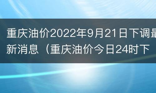 重庆油价2022年9月21日下调最新消息（重庆油价今日24时下调）