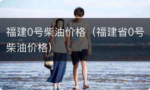 福建0号柴油价格（福建省0号柴油价格）