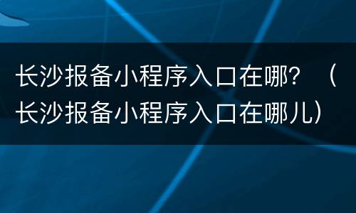 长沙报备小程序入口在哪？（长沙报备小程序入口在哪儿）