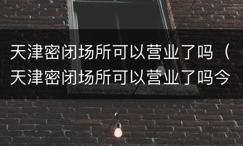 天津密闭场所可以营业了吗（天津密闭场所可以营业了吗今天）