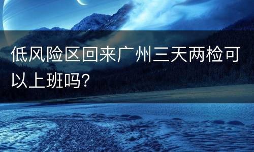 低风险区回来广州三天两检可以上班吗？