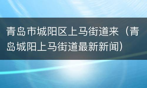 青岛市城阳区上马街道来（青岛城阳上马街道最新新闻）