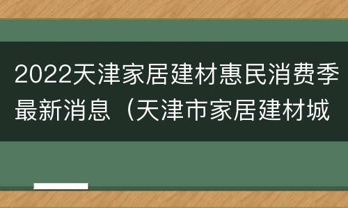 2022天津家居建材惠民消费季最新消息(天津市家居建材城)