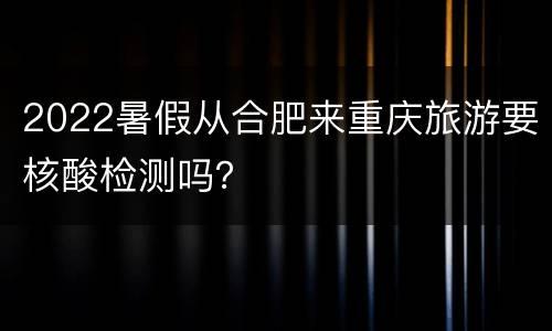 2022暑假从合肥来重庆旅游要核酸检测吗？
