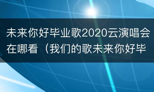 未来你好毕业歌2020云演唱会在哪看(我们的歌未来你好毕业晚会版)