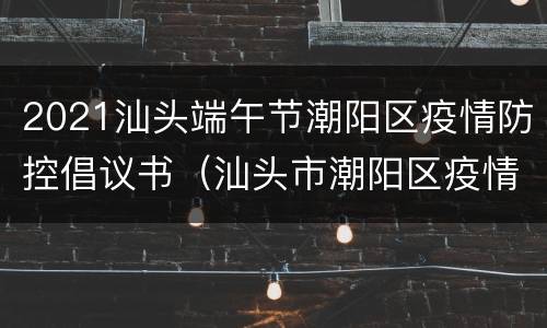 2021汕头端午节潮阳区疫情防控倡议书（汕头市潮阳区疫情防控指挥部）