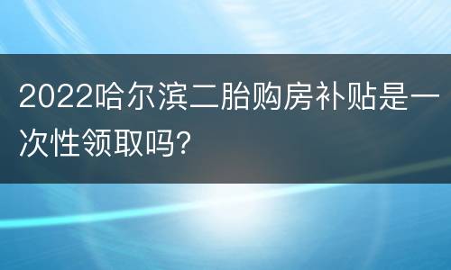 2022哈尔滨二胎购房补贴是一次性领取吗？