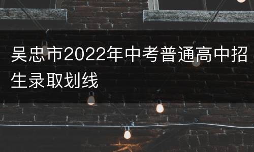 吴忠市2022年中考普通高中招生录取划线