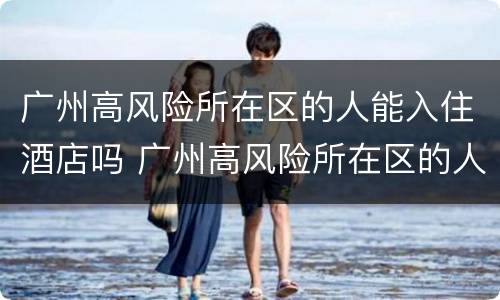 广州高风险所在区的人能入住酒店吗 广州高风险所在区的人能入住酒店吗现在