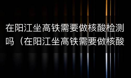 在阳江坐高铁需要做核酸检测吗（在阳江坐高铁需要做核酸检测吗最新）