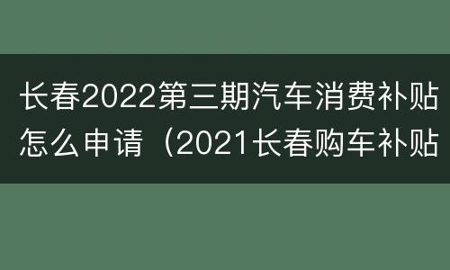 长春2022第三期汽车消费补贴怎么申请（2021长春购车补贴政策）