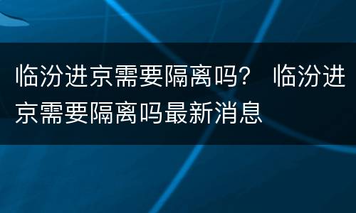 临汾进京需要隔离吗？ 临汾进京需要隔离吗最新消息