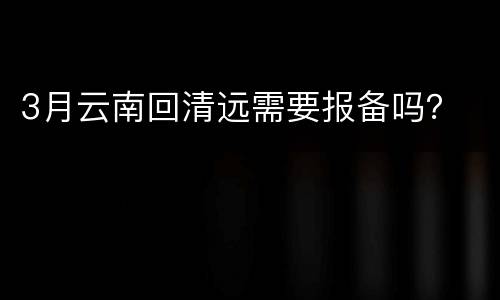 3月云南回清远需要报备吗？