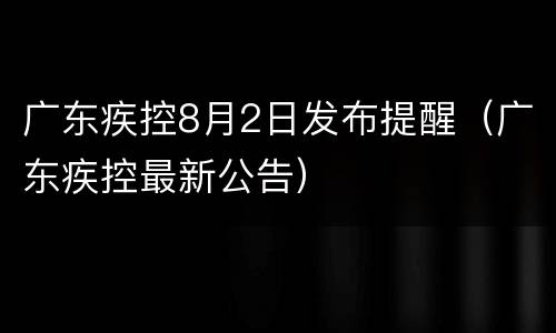广东疾控8月2日发布提醒（广东疾控最新公告）