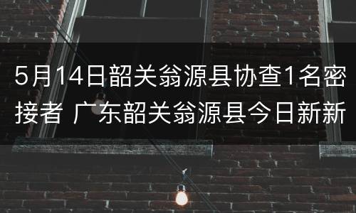 5月14日韶关翁源县协查1名密接者 广东韶关翁源县今日新新闻