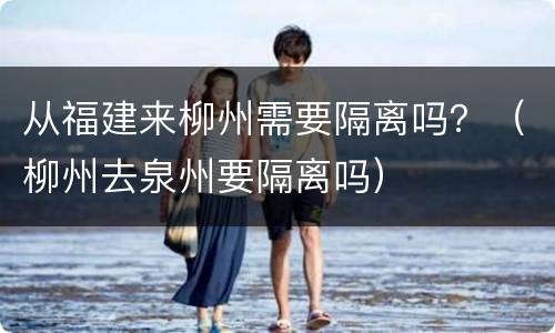 从福建来柳州需要隔离吗？（柳州去泉州要隔离吗）