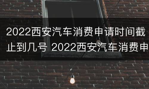 2022西安汽车消费申请时间截止到几号 2022西安汽车消费申请时间截止到几号结束