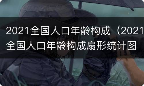 2021全国人口年龄构成（2021全国人口年龄构成扇形统计图）