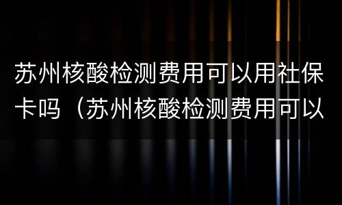 苏州核酸检测费用可以用社保卡吗（苏州核酸检测费用可以用社保卡吗现在）