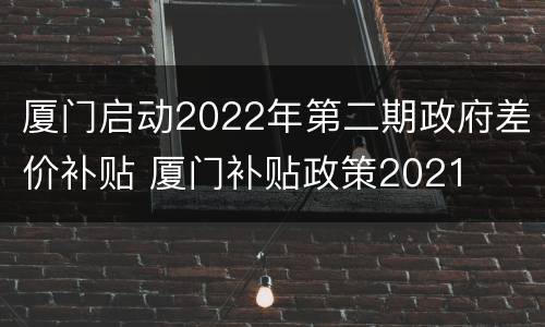 厦门启动2022年第二期政府差价补贴 厦门补贴政策2021