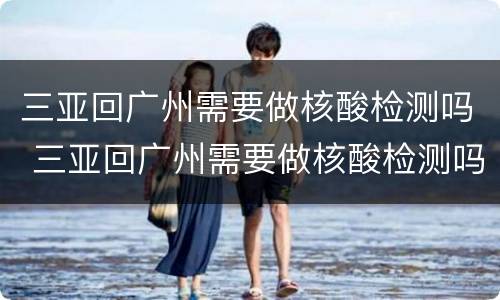 三亚回广州需要做核酸检测吗 三亚回广州需要做核酸检测吗现在