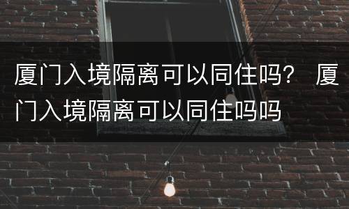 厦门入境隔离可以同住吗？ 厦门入境隔离可以同住吗吗