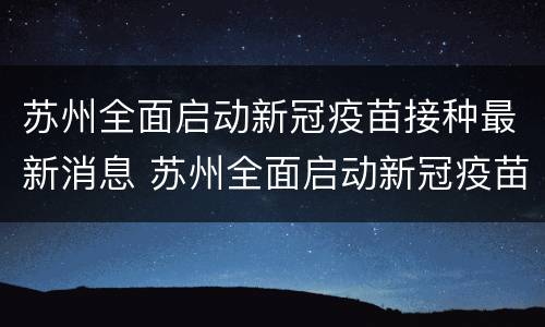 苏州全面启动新冠疫苗接种最新消息 苏州全面启动新冠疫苗接种最新消息通知