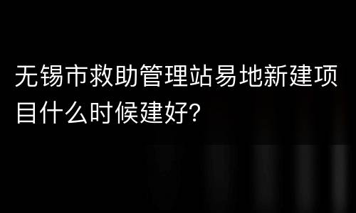 无锡市救助管理站易地新建项目什么时候建好？