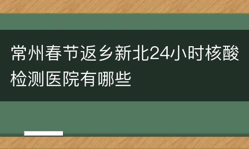 常州春节返乡新北24小时核酸检测医院有哪些