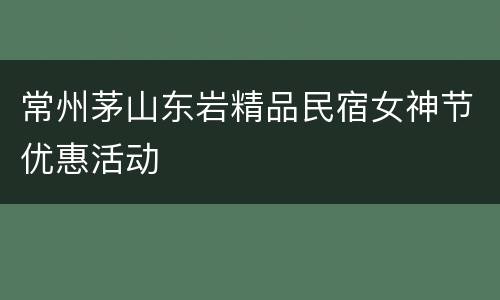 常州茅山东岩精品民宿女神节优惠活动