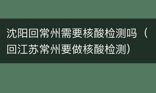 沈阳回常州需要核酸检测吗（回江苏常州要做核酸检测）