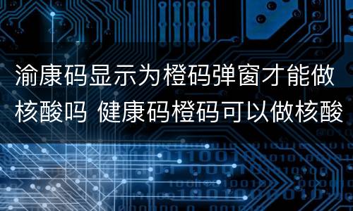渝康码显示为橙码弹窗才能做核酸吗 健康码橙码可以做核酸吗
