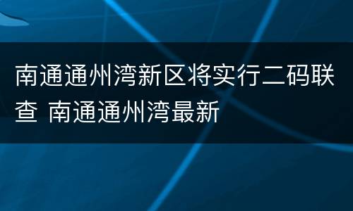 南通通州湾新区将实行二码联查 南通通州湾最新