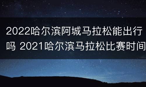 2022哈尔滨阿城马拉松能出行吗 2021哈尔滨马拉松比赛时间