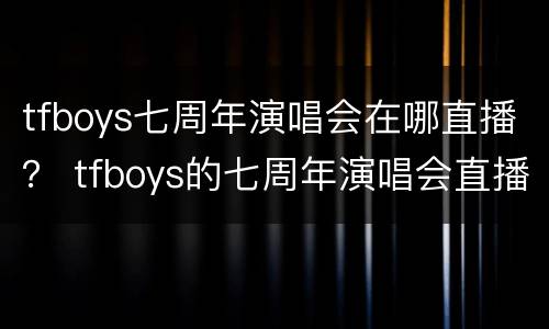 tfboys七周年演唱会在哪直播？ tfboys的七周年演唱会直播在哪里看