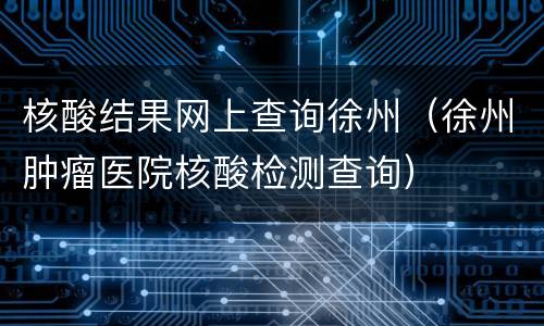核酸结果网上查询徐州（徐州肿瘤医院核酸检测查询）