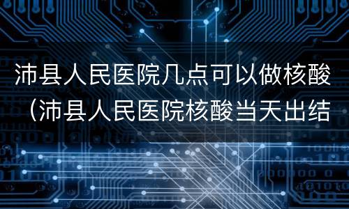 沛县人民医院几点可以做核酸（沛县人民医院核酸当天出结果吗）