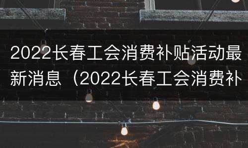 2022长春工会消费补贴活动最新消息（2022长春工会消费补贴活动最新消息公布）