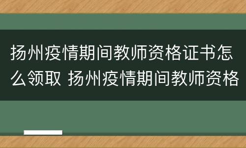 扬州疫情期间教师资格证书怎么领取 扬州疫情期间教师资格证书怎么领取的