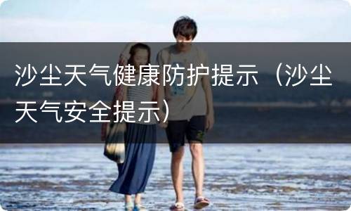 沙尘天气健康防护提示（沙尘天气安全提示）