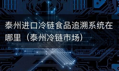 泰州进口冷链食品追溯系统在哪里（泰州冷链市场）