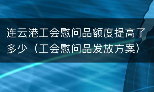 连云港工会慰问品额度提高了多少（工会慰问品发放方案）