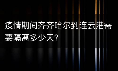 疫情期间齐齐哈尔到连云港需要隔离多少天？