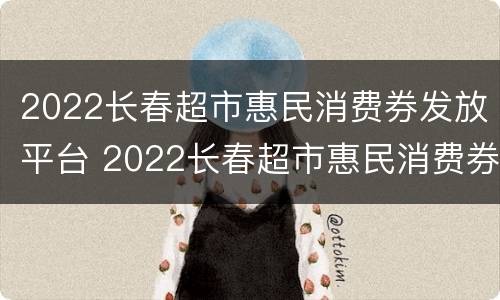2022长春超市惠民消费券发放平台 2022长春超市惠民消费券发放平台官网