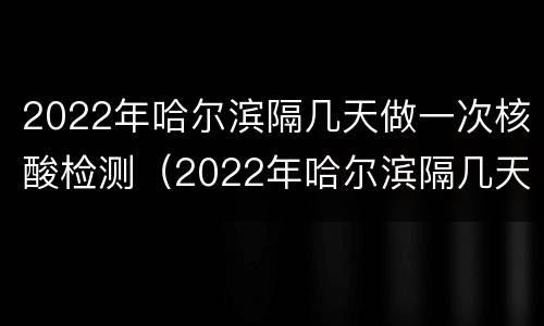 2022年哈尔滨隔几天做一次核酸检测（2022年哈尔滨隔几天做一次核酸检测啊）