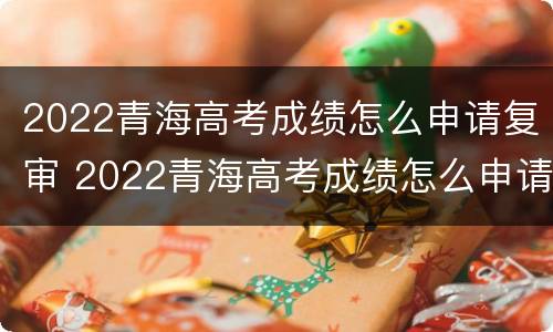 2022青海高考成绩怎么申请复审 2022青海高考成绩怎么申请复审通过
